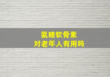 氨糖软骨素 对老年人有用吗